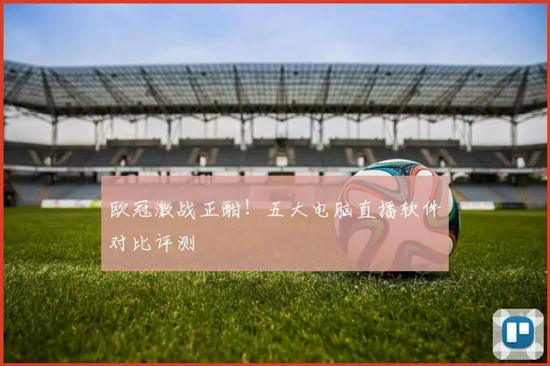 欧冠激战正酣！五大电脑直播软件对比评测