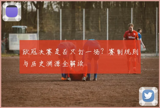 欧冠决赛是否只打一场？赛制规则与历史渊源全解读
