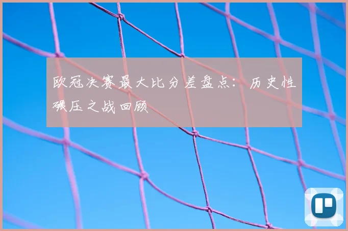 欧冠决赛最大比分差盘点：历史性碾压之战回顾