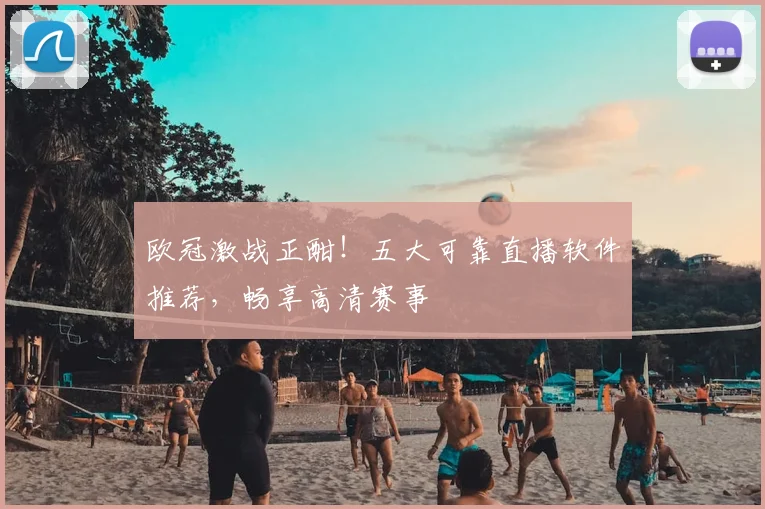 欧冠激战正酣！五大可靠直播软件推荐，畅享高清赛事