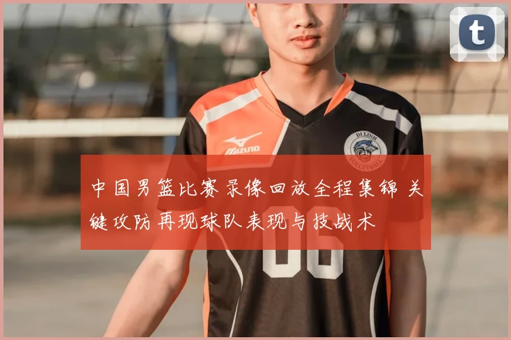 中国男篮比赛录像回放全程集锦 关键攻防再现球队表现与技战术