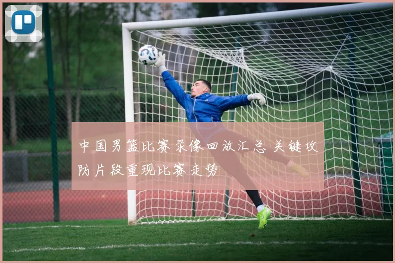 中国男篮比赛录像回放汇总 关键攻防片段重现比赛走势
