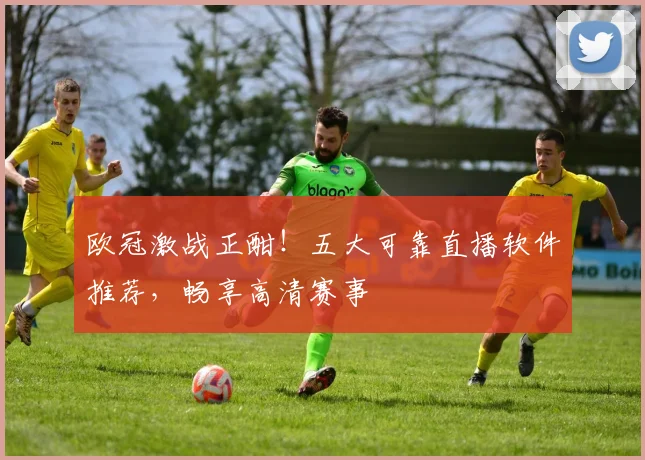 欧冠激战正酣！五大可靠直播软件推荐，畅享高清赛事