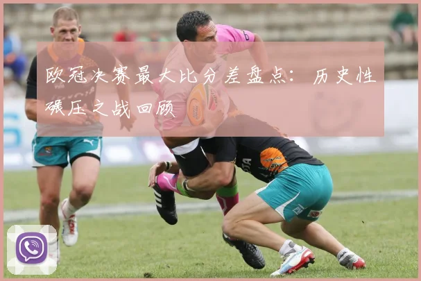 欧冠决赛最大比分差盘点：历史性碾压之战回顾