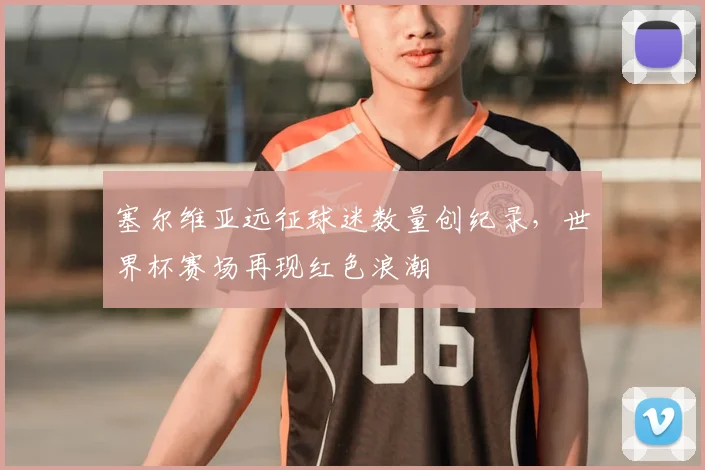 塞尔维亚远征球迷数量创纪录，世界杯赛场再现红色浪潮