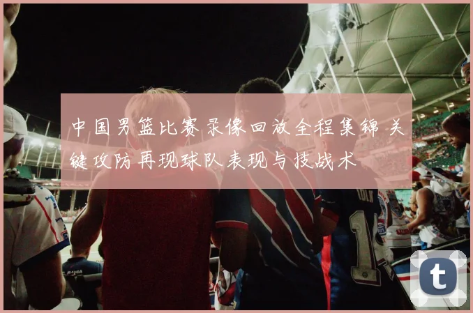 中国男篮比赛录像回放全程集锦 关键攻防再现球队表现与技战术