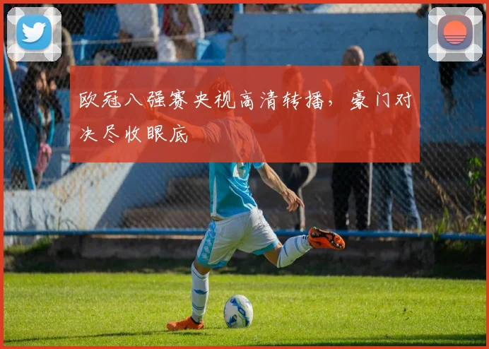 欧冠八强赛央视高清转播，豪门对决尽收眼底