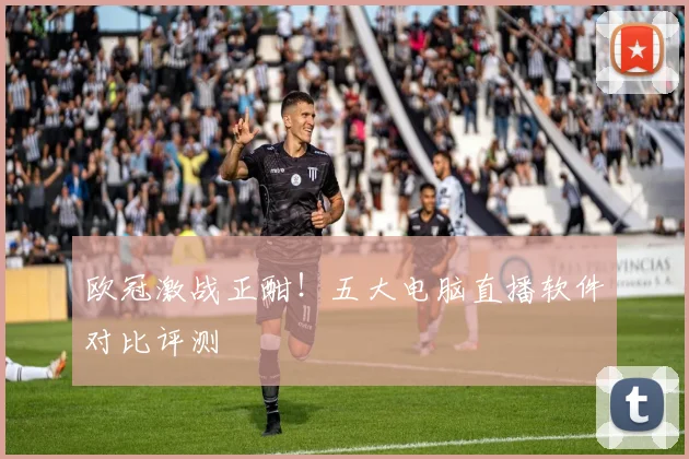 欧冠激战正酣！五大电脑直播软件对比评测