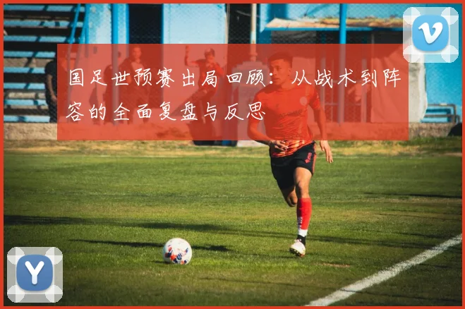 国足世预赛出局回顾：从战术到阵容的全面复盘与反思